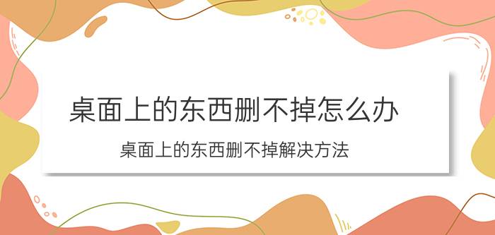 桌面上的东西删不掉怎么办 桌面上的东西删不掉解决方法